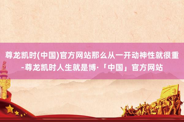 尊龙凯时(中国)官方网站那么从一开动神性就很重-尊龙凯时人生就是博·「中国」官方网站