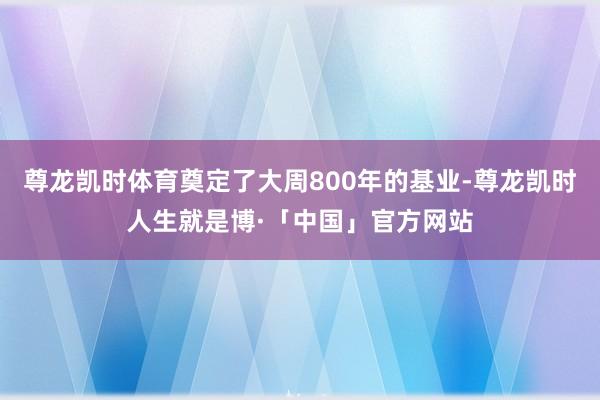 尊龙凯时体育奠定了大周800年的基业-尊龙凯时人生就是博·「中国」官方网站