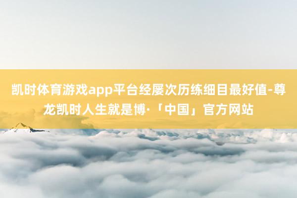 凯时体育游戏app平台经屡次历练细目最好值-尊龙凯时人生就是博·「中国」官方网站