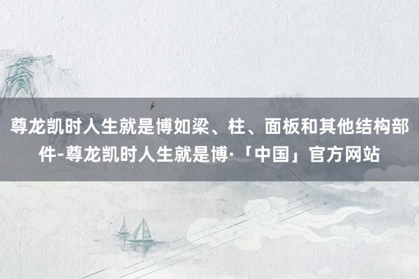 尊龙凯时人生就是博如梁、柱、面板和其他结构部件-尊龙凯时人生就是博·「中国」官方网站