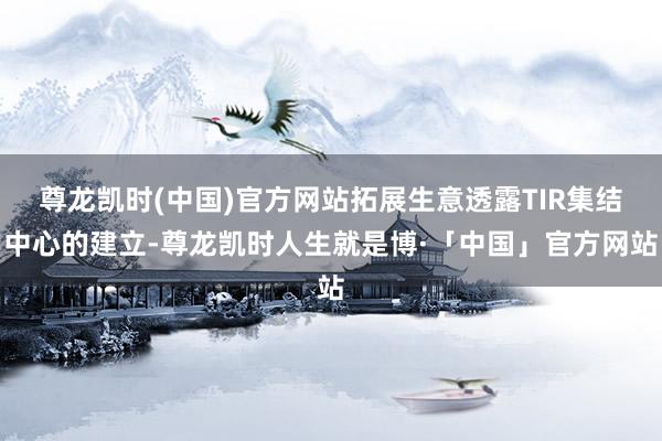 尊龙凯时(中国)官方网站拓展生意透露TIR集结中心的建立-尊龙凯时人生就是博·「中国」官方网站
