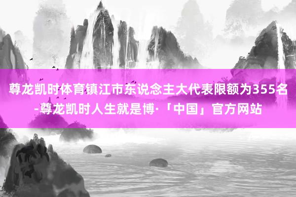 尊龙凯时体育镇江市东说念主大代表限额为355名-尊龙凯时人生就是博·「中国」官方网站