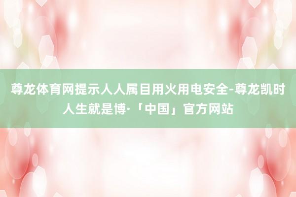 尊龙体育网提示人人属目用火用电安全-尊龙凯时人生就是博·「中国」官方网站
