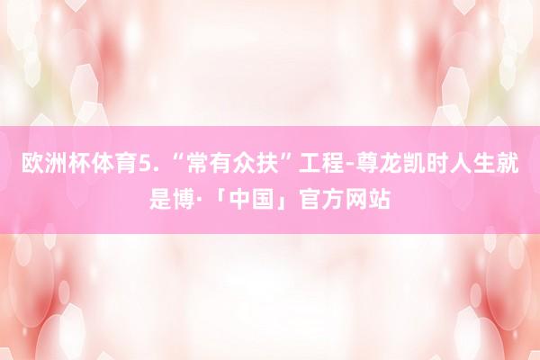 欧洲杯体育5. “常有众扶”工程-尊龙凯时人生就是博·「中国」官方网站