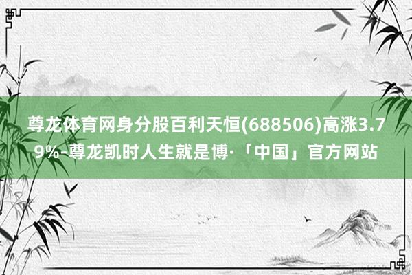 尊龙体育网身分股百利天恒(688506)高涨3.79%-尊龙凯时人生就是博·「中国」官方网站