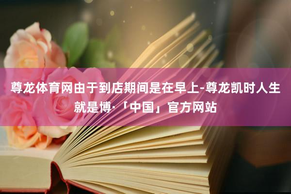 尊龙体育网由于到店期间是在早上-尊龙凯时人生就是博·「中国」官方网站