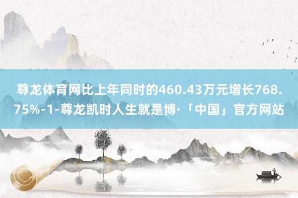 尊龙体育网比上年同时的460.43万元增长768.75%-1-尊龙凯时人生就是博·「中国」官方网站