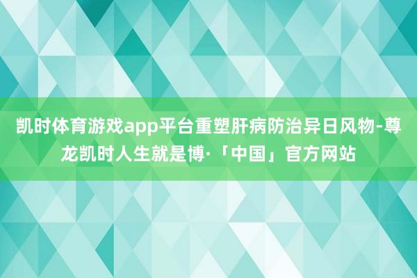 凯时体育游戏app平台重塑肝病防治异日风物-尊龙凯时人生就是博·「中国」官方网站