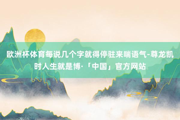 欧洲杯体育每说几个字就得停驻来喘语气-尊龙凯时人生就是博·「中国」官方网站