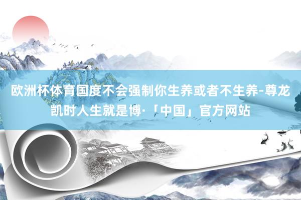 欧洲杯体育国度不会强制你生养或者不生养-尊龙凯时人生就是博·「中国」官方网站