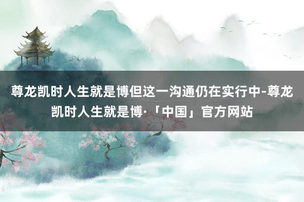 尊龙凯时人生就是博但这一沟通仍在实行中-尊龙凯时人生就是博·「中国」官方网站
