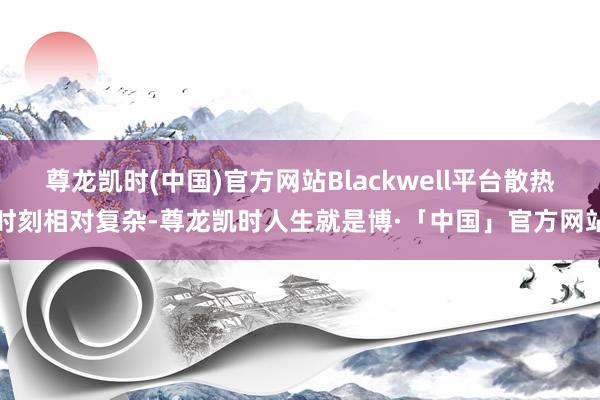 尊龙凯时(中国)官方网站Blackwell平台散热时刻相对复杂-尊龙凯时人生就是博·「中国」官方网站
