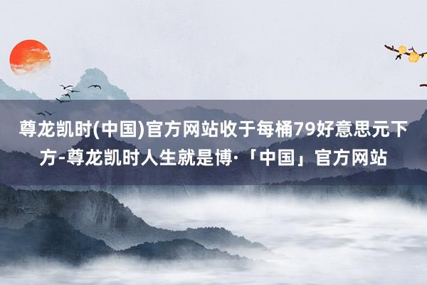 尊龙凯时(中国)官方网站收于每桶79好意思元下方-尊龙凯时人生就是博·「中国」官方网站