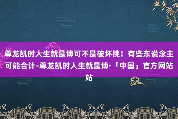 尊龙凯时人生就是博可不是破坏挑！有些东说念主可能合计-尊龙凯时人生就是博·「中国」官方网站