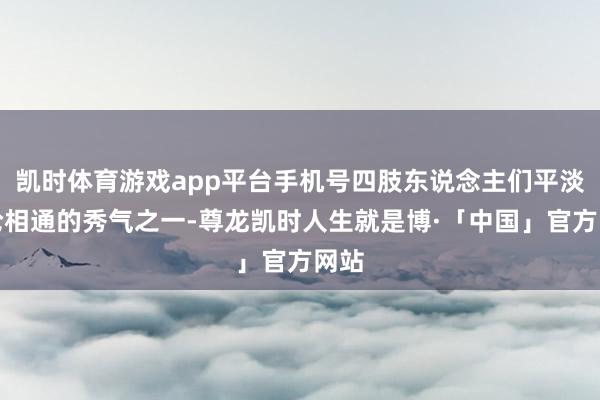 凯时体育游戏app平台手机号四肢东说念主们平淡议论相通的秀气之一-尊龙凯时人生就是博·「中国」官方网站