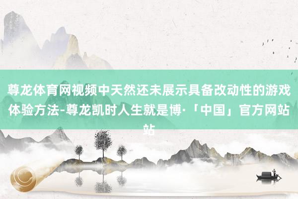 尊龙体育网视频中天然还未展示具备改动性的游戏体验方法-尊龙凯时人生就是博·「中国」官方网站