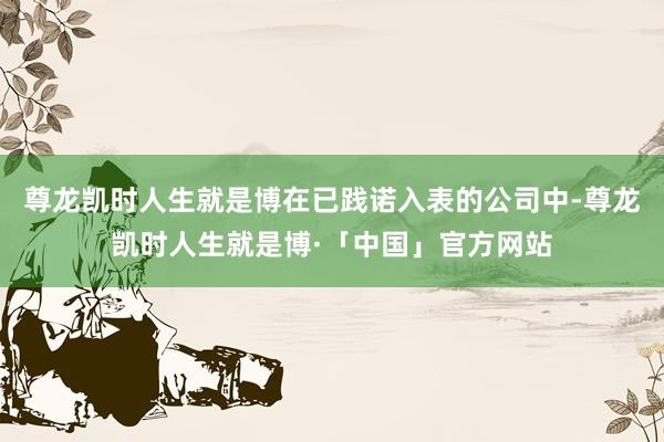 尊龙凯时人生就是博在已践诺入表的公司中-尊龙凯时人生就是博·「中国」官方网站