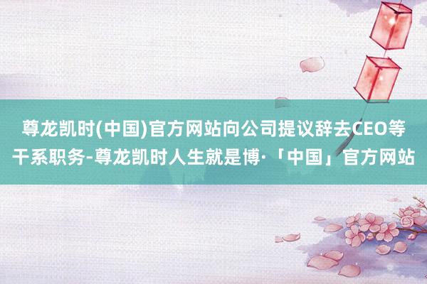 尊龙凯时(中国)官方网站向公司提议辞去CEO等干系职务-尊龙凯时人生就是博·「中国」官方网站