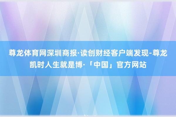 尊龙体育网　　深圳商报·读创财经客户端发现-尊龙凯时人生就是博·「中国」官方网站