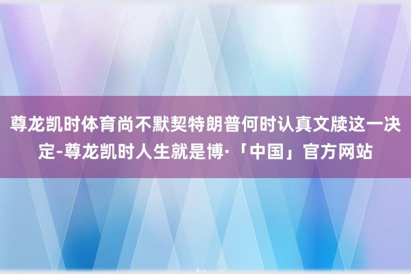 尊龙凯时体育尚不默契特朗普何时认真文牍这一决定-尊龙凯时人生就是博·「中国」官方网站