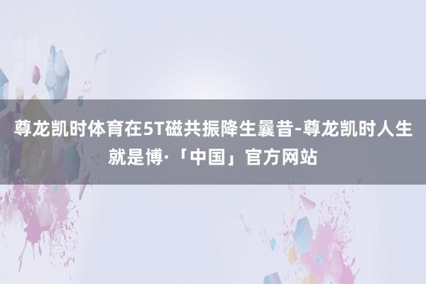 尊龙凯时体育在5T磁共振降生曩昔-尊龙凯时人生就是博·「中国」官方网站