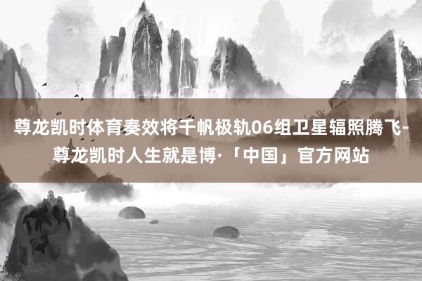 尊龙凯时体育奏效将千帆极轨06组卫星辐照腾飞-尊龙凯时人生就是博·「中国」官方网站