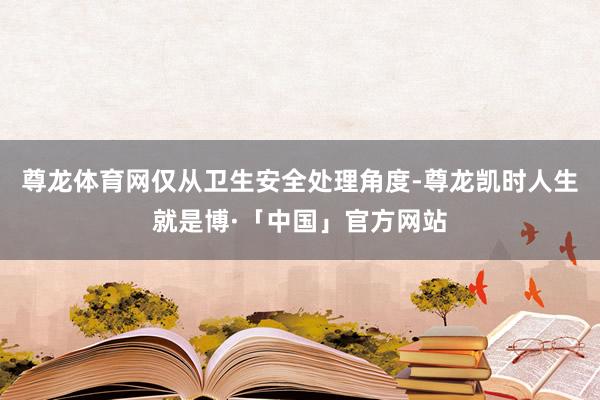 尊龙体育网仅从卫生安全处理角度-尊龙凯时人生就是博·「中国」官方网站