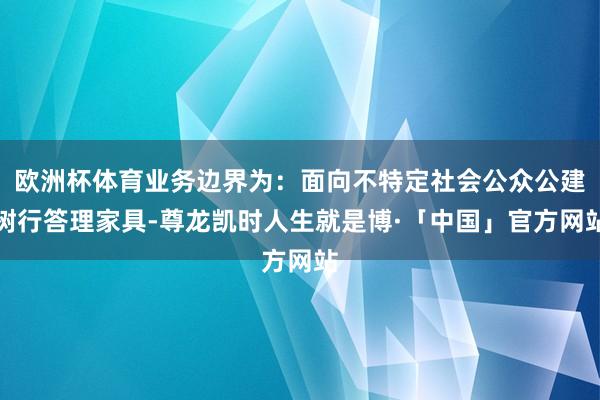 欧洲杯体育业务边界为：面向不特定社会公众公建树行答理家具-尊龙凯时人生就是博·「中国」官方网站