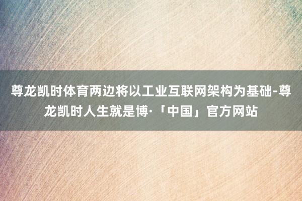 尊龙凯时体育两边将以工业互联网架构为基础-尊龙凯时人生就是博·「中国」官方网站