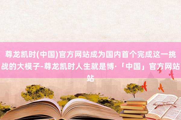 尊龙凯时(中国)官方网站成为国内首个完成这一挑战的大模子-尊龙凯时人生就是博·「中国」官方网站