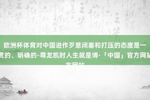 欧洲杯体育对中国进作歹意闭塞和打压的态度是一贯的、明确的-尊龙凯时人生就是博·「中国」官方网站
