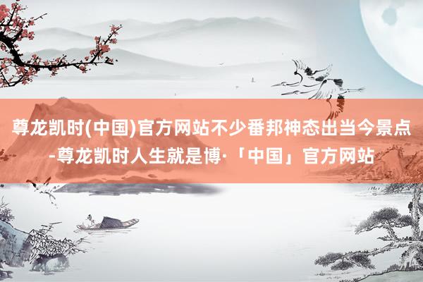 尊龙凯时(中国)官方网站不少番邦神态出当今景点-尊龙凯时人生就是博·「中国」官方网站