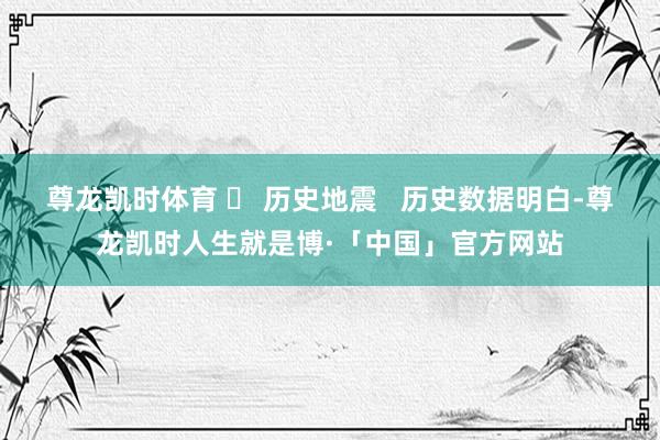 尊龙凯时体育 ❏ 历史地震   历史数据明白-尊龙凯时人生就是博·「中国」官方网站