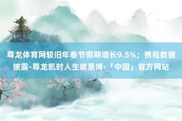 尊龙体育网较旧年春节假期增长9.5%；携程数据披露-尊龙凯时人生就是博·「中国」官方网站