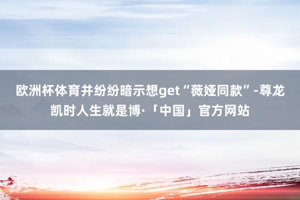 欧洲杯体育并纷纷暗示想get“薇娅同款”-尊龙凯时人生就是博·「中国」官方网站