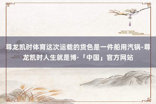 尊龙凯时体育这次运载的货色是一件船用汽锅-尊龙凯时人生就是博·「中国」官方网站