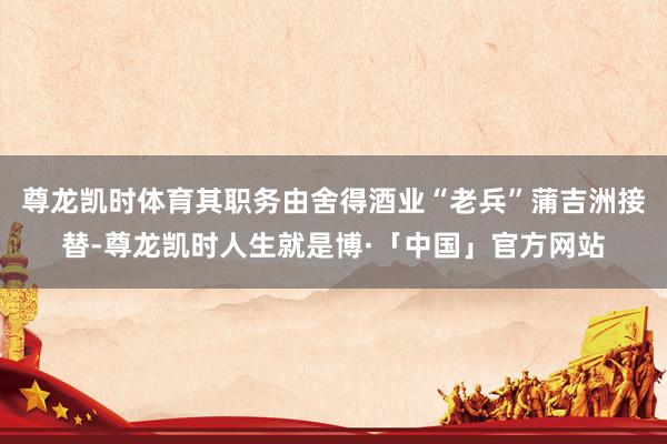尊龙凯时体育其职务由舍得酒业“老兵”蒲吉洲接替-尊龙凯时人生就是博·「中国」官方网站