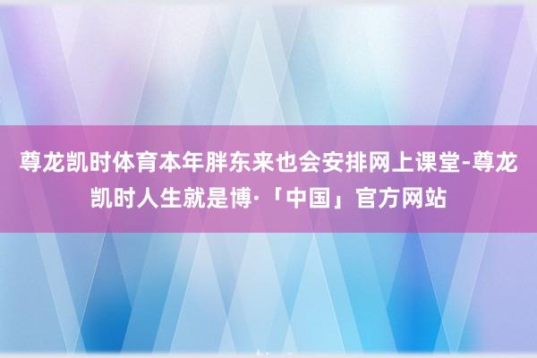 尊龙凯时体育本年胖东来也会安排网上课堂-尊龙凯时人生就是博·「中国」官方网站