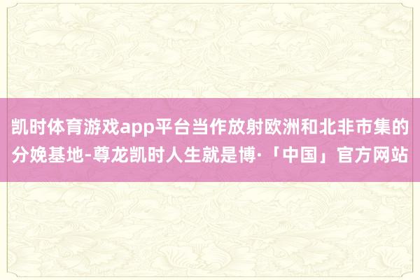 凯时体育游戏app平台当作放射欧洲和北非市集的分娩基地-尊龙凯时人生就是博·「中国」官方网站