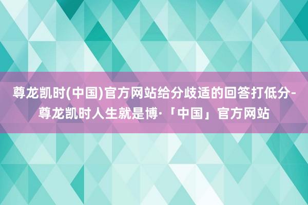 尊龙凯时(中国)官方网站给分歧适的回答打低分-尊龙凯时人生就是博·「中国」官方网站