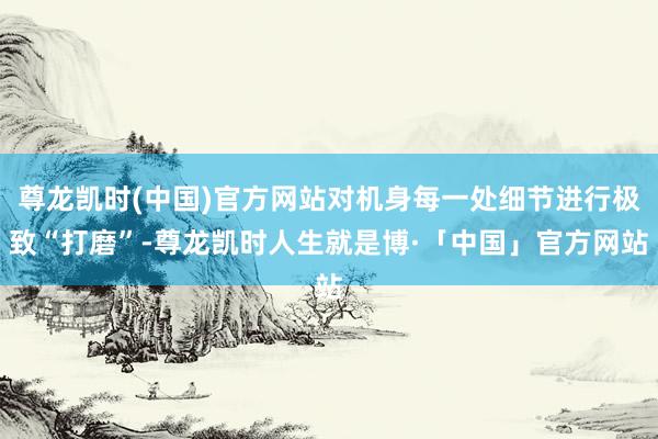 尊龙凯时(中国)官方网站对机身每一处细节进行极致“打磨”-尊龙凯时人生就是博·「中国」官方网站