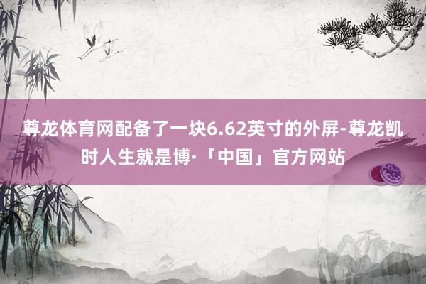 尊龙体育网配备了一块6.62英寸的外屏-尊龙凯时人生就是博·「中国」官方网站