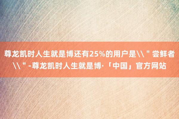 尊龙凯时人生就是博还有25%的用户是\＂尝鲜者\＂-尊龙凯时人生就是博·「中国」官方网站