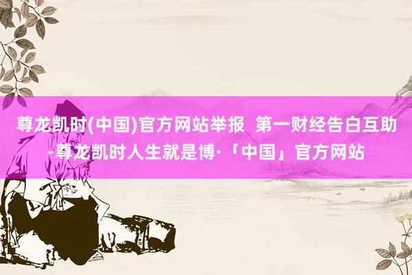 尊龙凯时(中国)官方网站举报  第一财经告白互助-尊龙凯时人生就是博·「中国」官方网站