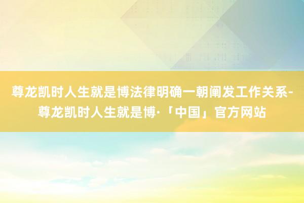 尊龙凯时人生就是博法律明确一朝阐发工作关系-尊龙凯时人生就是博·「中国」官方网站