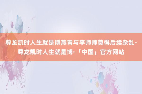 尊龙凯时人生就是博燕青与李师师莫得后续杂乱-尊龙凯时人生就是博·「中国」官方网站