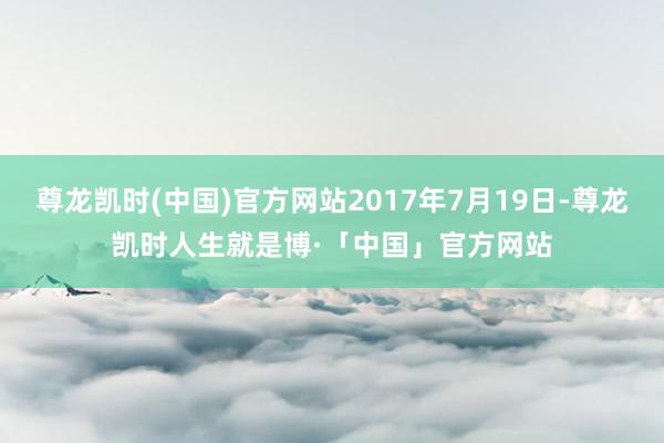 尊龙凯时(中国)官方网站2017年7月19日-尊龙凯时人生就是博·「中国」官方网站