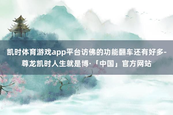 凯时体育游戏app平台访佛的功能翻车还有好多-尊龙凯时人生就是博·「中国」官方网站