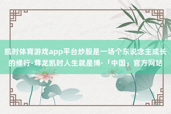凯时体育游戏app平台炒股是一场个东说念主成长的修行-尊龙凯时人生就是博·「中国」官方网站