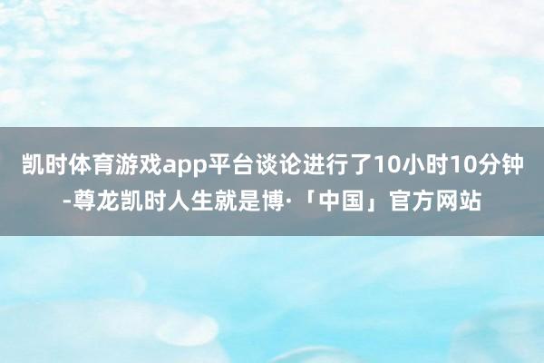 凯时体育游戏app平台谈论进行了10小时10分钟-尊龙凯时人生就是博·「中国」官方网站